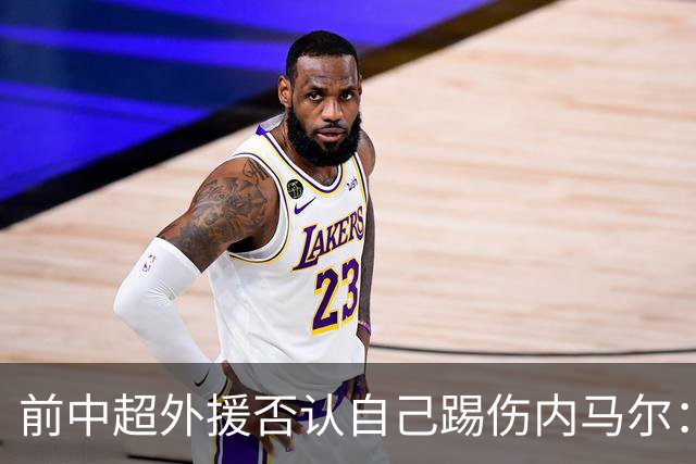 前中超外援否认自己踢伤内马尔：没踢到他脚踝